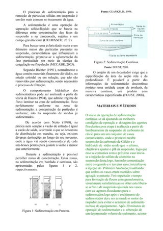 O processo de sedimentação para a
remoção de partículas sólidas em suspensão é
um dos mais comuns no tratamento da água.
A sedimentação é uma operação de
separação sólido-líquido que se baseia na
diferença entre concentrações das fases da
suspensão a ser processada, sujeitas a um
campo gravitacional (CREMASCO, 2012).
Para buscar uma esfericidade maior e um
diâmetro maior das partículas presentes na
suspensão, características que influenciam a
sedimentação, promove-se a aglomeração da
fase particulada por meio da técnica da
coagulação ou floculação (MCCABE, 2005).
Segundo Richter (1991), normalmente a
água contém materiais finamente divididos, no
estado coloidal ou em solução, que não são
removidos por sedimentação, sendo necessário
o processo de filtração.
O comportamento hidráulico dos
sedimentadores pode ser analisado a partir da
teoria de Hazen (1904), que admite: regime de
fluxo laminar na zona de sedimentação; fluxo
perfeitamente uniforme na zona de
sedimentação; a concentração de partículas é
uniforme; não há suspensão de sólidos já
sedimentados.
De acordo com Netto (1998), na
prática nem sempre a vazão de entrada é igual
a vazão de saída, ocorrendo o que se denomina
de distribuição em marcha, ou seja, existem
diversas derivações ao longo de seu percurso,
onde a água vai sendo consumida e de cada
um desses pontos para jusante a vazão é menor
que anteriormente.
Durante a sedimentação é possível
perceber zonas de concentração. Estas zonas,
na sedimentação em batelada e contínua, são
apresentadas pelas figuras 1 e 2,
respectivamente.
Figura 1: Sedimentação em Proveta.
Fonte: GEANKPLIS, 1998.
Figura 2: Sedimentação Contínua.
Fonte: FOUST, 2008.
O projeto de um decantador exige que a
especificação da área da seção reta e da
profundidade. É possível a partir das
informações da sedimentação descontínua
projetar uma unidade capaz de produzir, de
maneira contínua, um produto com
características especificadas (FOUST, 2008).
MATERIAIS E MÉTODOS
O inicio da operação de sedimentação
continua, se dá ajustando as melhores
condições de operação e dosagem dos agentes
floculantes;essa etapa é realizada a partir do
bombeamento da suspensão de carbonato de
cálcio para um um conjunto de vasos
comunicantes, onde o primeiro recebe
suspensão de carbonato de Cálcio e o
hidróxido de sódio sendo que o ultimo,
objetivava ajustar o pH da suspensão, logo que
esse se comunica com o próximo vaso inicia-
se a injeção de sulfato de alumínio na
suspensão deste,logo, havendo comunicação
entre o segundo e o terceiro vaso, inicializa-se
a injeção do Polímero Aniônico;ressaltando
que ambos os vasos eram mantidos sobre
agitação constante. Foi respeitado o tempo
para formação de flocos com granulometria,
visualmente satisfatória,ao se obter esta libera-
se o fluxo de suspensão ajustada nos vasos
com os agentes floculantes para o
sedimentador;logo após o enchimento do
sedimentador deve ser acionado o motor do
raspador para evitar o acúmulo de sedimento
na base do equipamento. Após 30 minutos de
operação do sedimentador e a obtenção de
um determinado volume de sedimento, aciona-
 