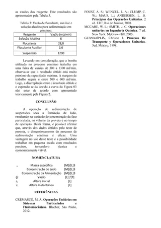 as vazões dos reagente. Este resultados são
apresentados pela Tabela 3.
Tabela 3: Vazão de floculante, auxiliar e
solução alcalina para sedimentação em
contínuo.
Reagente Vazão (mL/min)
Solução Alcalina 6
Floculante 28,8
Floculante Auxiliar 3,6
Suspensão 1200
Levando em consideração, que a bomba
utilizada no processo contínuo trabalha em
uma faixa de vazões de 300 a 1300 ml/min,
observa-se que o resultado obtido está muito
próximo da capacidade máxima. A margem de
trabalho segura é entre 300 e 600 ml/min.
Logo, a discrepância entre o resultado obtido e
o esperado se dá devido a curva da Figura 03
não estar de acordo com apresentado
teoricamente pela Figura 2.
CONCLUSÃO
A operação de sedimentação de
suspensões leva a formação de lodo,
resultando na variação de concentração da fase
particulada, no volume da proveta e no tempo
de operação. Desta forma, é possível afirmar
que, através dos dados obtidos pelo teste de
proveta, o dimensionamento do processo de
sedimentação contínua é eficaz. Uma
vantagem no uso deste teste é a possibilidade
trabalhar em pequena escala com resultados
precisos, tornando-o técnica e
economicamente viável.
NOMENCLATURA
p Massa específica [M]/[L]3
Concentração do Lodo [M]/[L]3
Concentração da Alimentação [M]/[L]3
Q Vazão [L]3
/[T]
zo Altura inicial [L]
zi Altura instantânea [L]
REFERÊNCIAS
CREMASCO, M. A. Operações Unitárias em
Sistemas Particulados e
Fluidomecânicos. Blucher, São Paulo,
2012.
FOUST, A. S.; WENZEL, L. A.; CLUMP, C.
W.; MAUS, L.; ANDERSEN, L. B.
Princípios das Operações Unitárias. 2
ed. LTC, Rio de Janeiro, 2008.
MCCABE, W. L.; SMITH, J. C. Operaciones
unitarias en Ingenieria Quimica. 7 ed.
New York: McGraw-Hill, 2005.
GEANKOPLIS, Christie J. Procesos De
Transporte y Operaciones Unitarias.
3ed. México, 1998.
 