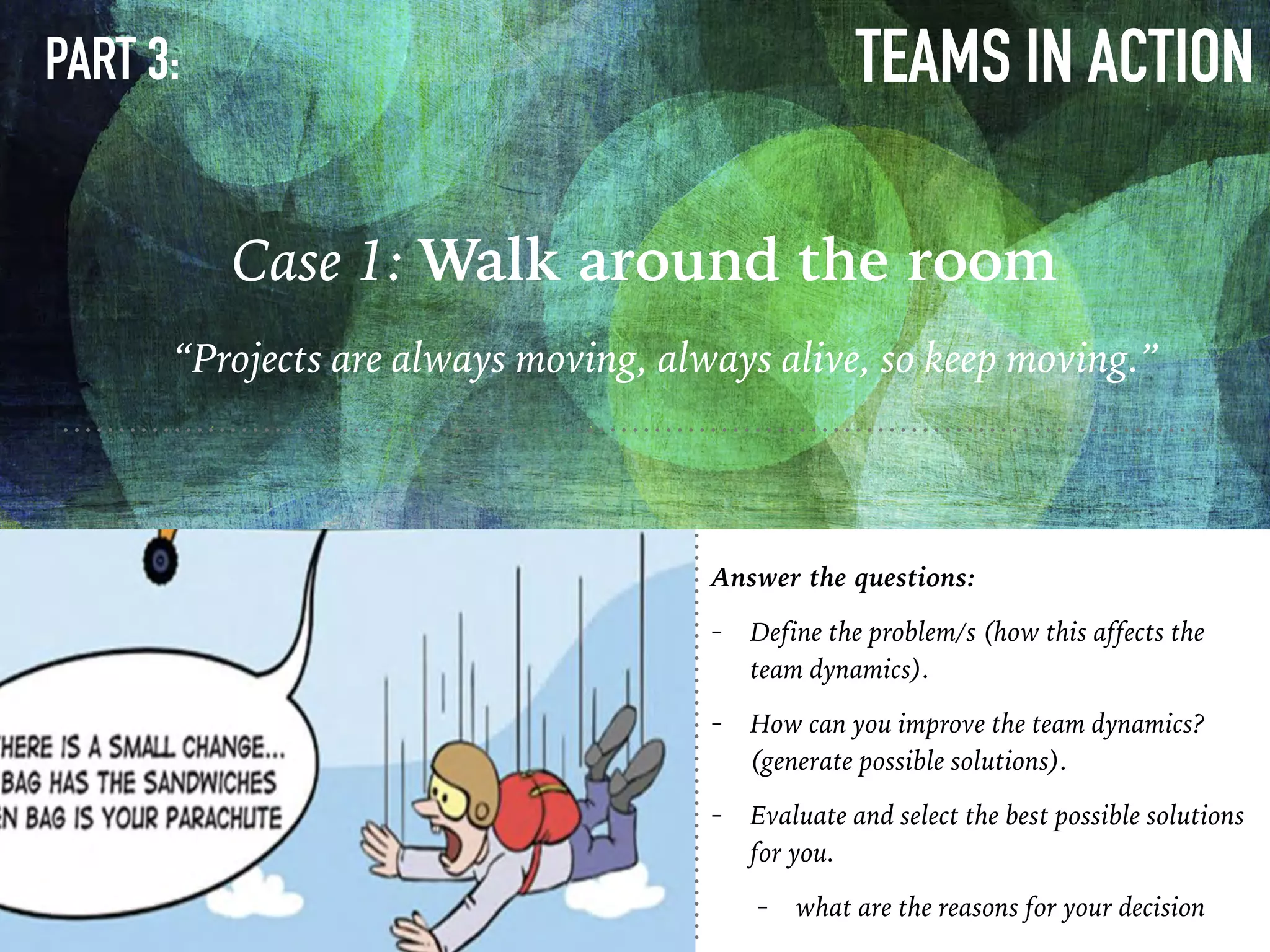 TEAMS IN ACTION
Case 1: Walk around the room
PART 3:
“Projects are always moving, always alive, so keep moving.”
Answer the questions:
- Define the problem/s (how this affects the
team dynamics).
- How can you improve the team dynamics?
(generate possible solutions).
- Evaluate and select the best possible solutions
for you.
- what are the reasons for your decision
 