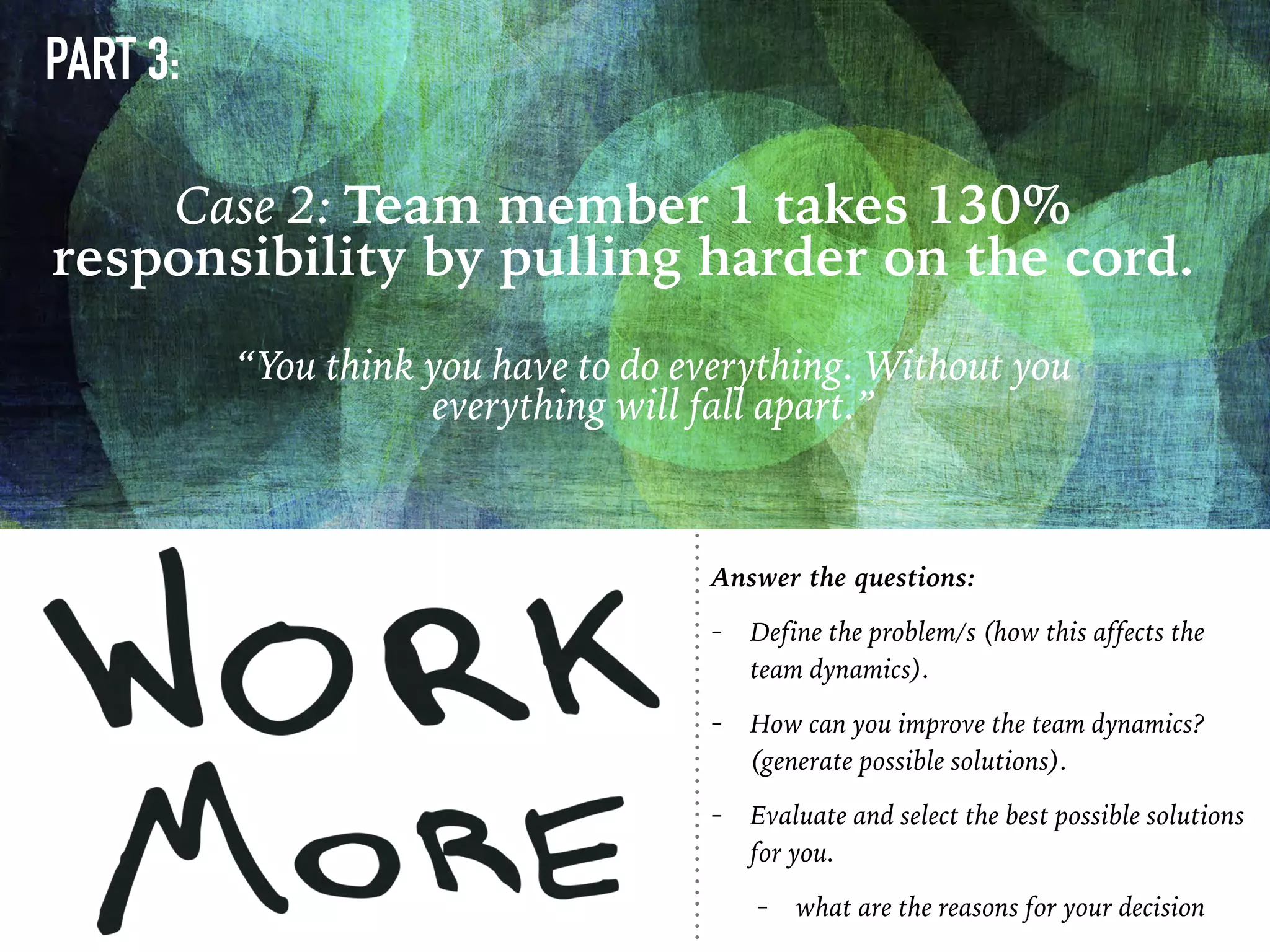 PART 3:
“You think you have to do everything. Without you
everything will fall apart.”
Case 2: Team member 1 takes 130%
responsibility by pulling harder on the cord.
Answer the questions:
- Define the problem/s (how this affects the
team dynamics).
- How can you improve the team dynamics?
(generate possible solutions).
- Evaluate and select the best possible solutions
for you.
- what are the reasons for your decision
 