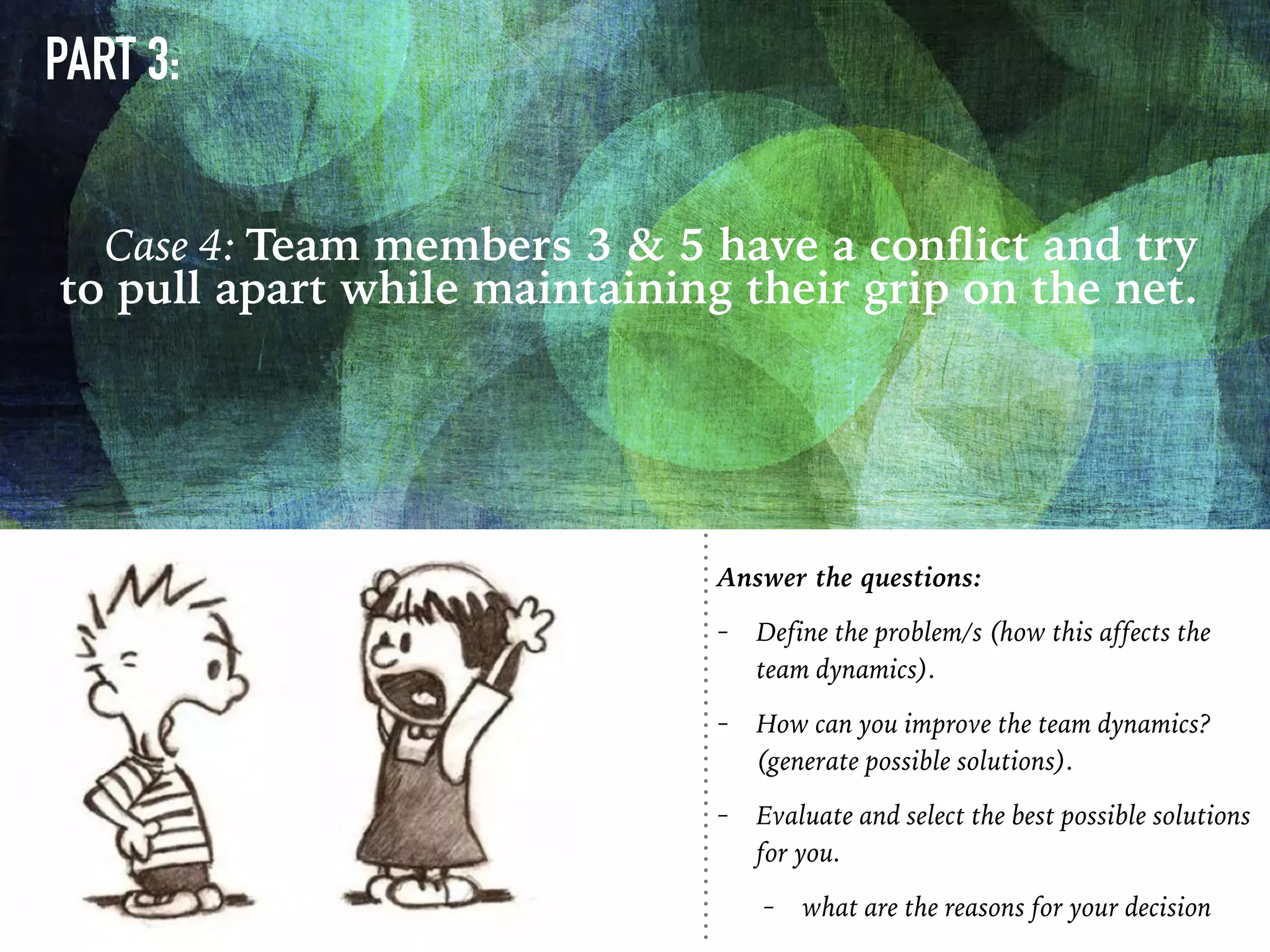 PART 3:
Case 4: Team members 3 & 5 have a conﬂict and try
to pull apart while maintaining their grip on the net.
Answer the questions:
- Define the problem/s (how this affects the
team dynamics).
- How can you improve the team dynamics?
(generate possible solutions).
- Evaluate and select the best possible solutions
for you.
- what are the reasons for your decision
 