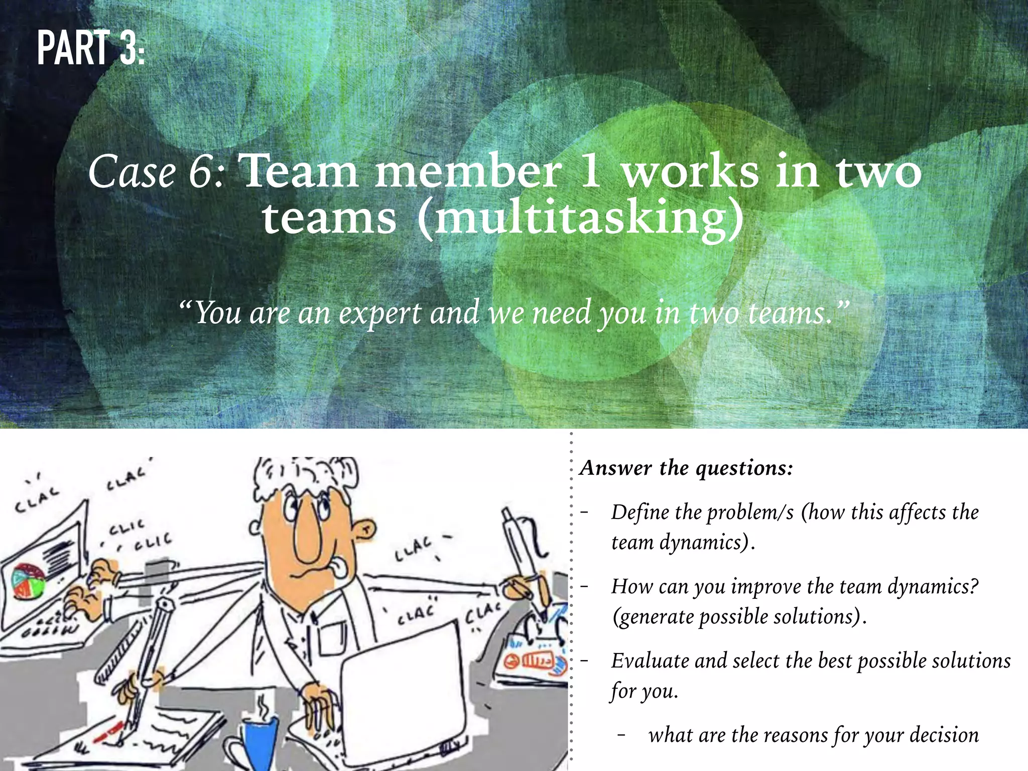 PART 3:
“You are an expert and we need you in two teams.”
Case 6: Team member 1 works in two
teams (multitasking)
Answer the questions:
- Define the problem/s (how this affects the
team dynamics).
- How can you improve the team dynamics?
(generate possible solutions).
- Evaluate and select the best possible solutions
for you.
- what are the reasons for your decision
 
