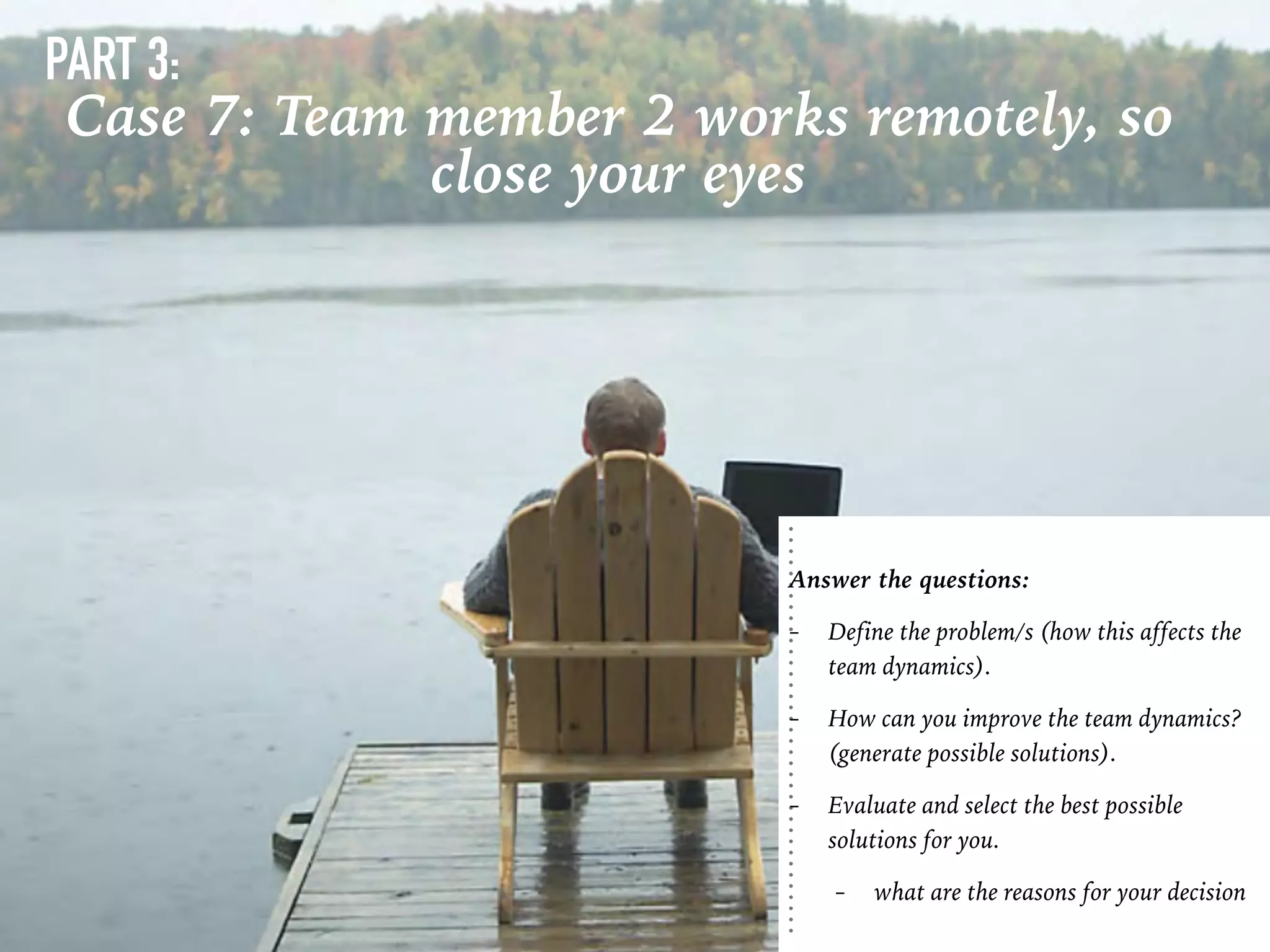 PART 3:
Case 7: Team member 2 works remotely, so
close your eyes
Answer the questions:
- Define the problem/s (how this affects the
team dynamics).
- How can you improve the team dynamics?
(generate possible solutions).
- Evaluate and select the best possible
solutions for you.
- what are the reasons for your decision
 