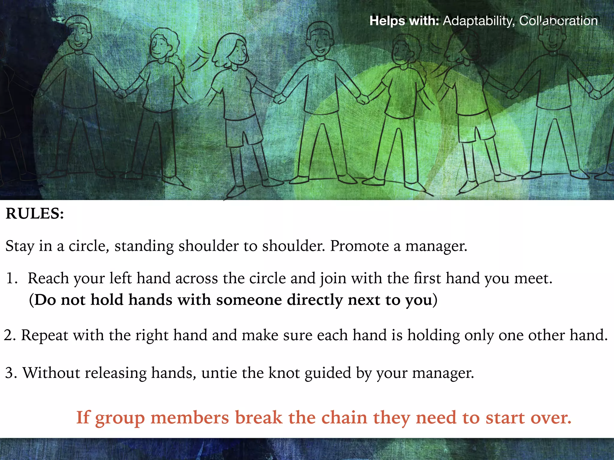 Helps with: Adaptability, Collaboration
RULES:
Stay in a circle, standing shoulder to shoulder. Promote a manager.
1. Reach your left hand across the circle and join with the ﬁrst hand you meet.
(Do not hold hands with someone directly next to you)
2. Repeat with the right hand and make sure each hand is holding only one other hand.
3. Without releasing hands, untie the knot guided by your manager.
If group members break the chain they need to start over.
 