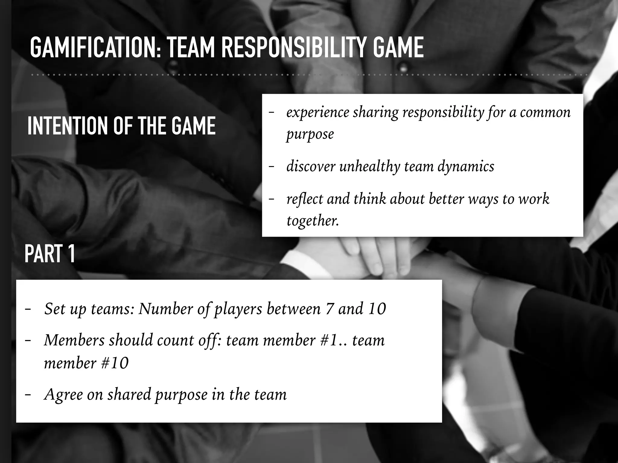 GAMIFICATION: TEAM RESPONSIBILITY GAME
PART 1
INTENTION OF THE GAME
- experience sharing responsibility for a common
purpose
- discover unhealthy team dynamics
- reﬂect and think about better ways to work
together.
- Set up teams: Number of players between 7 and 10
- Members should count off: team member #1.. team
member #10
- Agree on shared purpose in the team
 