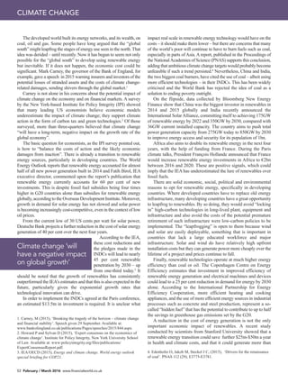 52 February / March 2016 www.financialworld.co.uk
The developed world built its energy networks, and its wealth, on
coal, oil and gas. Some people have long argued that the “global
south” might leapfrog the stages of energy use seen in the north. That
idea was derided – until recently. Now it has begun to seem not only
possible for the “global south” to develop using renewable energy
but inevitable. If it does not happen, the economic cost could be
significant. Mark Carney, the governor of the Bank of England, for
example, gave a speech in 2015 warning insurers and investors of the
potential losses of stranded assets and the costs of climate change-
related damages, sending shivers through the global market.1
Carney is not alone in his concerns about the potential impact of
climate change on the economy and on financial markets. A survey
by the New York-based Institute for Policy Integrity (IPI) showed
that many leading US economists believe economic models
underestimate the impact of climate change; they support climate
action in the form of carbon tax and green technologies.2
Of those
surveyed, more than three-quarters believed that climate change
“will have a long-term, negative impact on the growth rate of the
global economy”.
The basic question for economists, as the IPI survey pointed out,
is how to “balance the costs of action and the likely economic
damages from inaction”. There is already a transition to renewable
energy sources, particularly in developing countries. The World
Energy Outlook reports that renewable energy accounted for almost
half of all new power generation built in 2014 and Fatih Birol, IEA
executive director, commented upon the report’s publication that
renewable energy currently accounts for 60 per cent of new
investments. This is despite fossil fuel subsidies being four times
higher in G20 countries alone than subsidies for renewable energy
globally, according to the Overseas Development Institute. Moreover,
growth in demand for solar energy has not slowed and solar power
is becoming increasingly cost-competitive, even in the context of low
oil prices.
From the current low of 30 US cents per watt for solar power,
Deutsche Bank projects a further reduction in the cost of solar energy
generation of 40 per cent over the next four years.
According to the IEA,
these cost reductions and
the pledges made in the
INDCs will lead to nearly
45 per cent renewable
penetration by 2030 – up
from one-third today.3
It
should be noted that the growth of renewables has consistently
outperformed the IEA’s estimates and that this is also expected in the
future, particularly given the exponential growth rates that
technological innovation can drive.
In order to implement the INDCs agreed at the Paris conference,
an estimated $13.5tn in investment is required. It is unclear what
Climate change ‘will
have a negative impact
on global growth’
impact real scale in renewable energy technology would have on the
costs – it should make them lower – but there are concerns that many
of the world’s poor will continue to have to burn fuels such as coal,
especially in parts of Asia. A report, published in the Proceedings of
the NationalAcademies of Science (PNAS) supports this conclusion,
adding that ambitious climate change targets would probably become
unfeasible if such a trend persisted.4
Nevertheless, China and India,
the two biggest coal burners, have cited the use of coal – albeit using
more efficient technologies – in their INDCs. This has been widely
criticised and the World Bank has rejected the idea of coal as a
solution to ending poverty outright.
On the flipside, data collected by Bloomberg New Energy
Finance show that China was the biggest investor in renewables in
2014 and 2015 globally and India recently announced the
International SolarAlliance, committing itself to achieving 175GW
of renewable energy by 2022 and 350GW by 2030, compared with
36GW current installed capacity. The country aims to push total
power generation capacity from 275GW today to 850GW by 2030
to improve energy access and security for its population of 1bn.
Africa also aims to double its renewable energy in the next four
years, with the help of funding from France. During the Paris
climate talks, President François Hollande announced that France
would increase renewable energy investments in Africa to €2bn
between 2016 and 2020. These are positive signals, which could
imply that the IEA has underestimated the lure of renewables over
fossil fuels.
There are solid economic, social, political and environmental
reasons to opt for renewable energy, specifically in developing
countries. Where developed countries have to replace old energy
infrastructure, many developing countries have a great opportunity
to leapfrog to renewables. By so doing, they would avoid “locking
in” high-carbon technologies in long-lived plant, equipment and
infrastructure and also avoid the costs of the potential premature
retirement of such infrastructure were low-carbon policies to be
implemented. The “leapfrogging” is open to them because wind
and solar are easily deployable, something that is important in
countries that lack a large educated workforce and major
infrastructure. Solar and wind do have relatively high upfront
installation costs but they can generate power more cheaply over the
lifetime of a project and prices continue to fall.
Finally, renewable technologies operate at much higher energy
efficiency than coal or oil. The Copenhagen Centre on Energy
Efficiency estimates that investment in improved efficiency of
renewable energy generation and electrical machines and devices
could lead to a 25 per cent reduction in demand for energy by 2030
alone. According to the International Partnership for Energy
Efficiency Cooperation, more efficient heating and cooking
appliances, and the use of more efficient energy sources in industrial
processes such as concrete and steel production, represent a so-
called “hidden fuel” that has the potential to contribute to up to half
the savings in greenhouse gas emissions set by the G20.
A reduction in the cost of energy generation is not the only
important economic impact of renewables. A recent study
conducted by scientists from Stanford University showed that a
renewable energy transition could save further $25tn-$50tn a year
in health and climate costs, and that it could generate more than
1. Carney, M (2015), ‘Breaking the tragedy of the horizon – climate change
and financial stability’. Speech given 29 September. Available at:
www.bankofengland.co.uk/publications/Pages/speeches/2015/844.aspx.
2. Howard P and Sylvan D (2015), ‘Expert consensus on the economics of
climate change’. Institute for Policy Integrity, New York University School
of Law. Available at: www:policyintegrity.org/files/publications/
ExpertConsensusReport.pdf.
3. IEA/OECD (2015), Energy and climate change. World energy outlook
special briefing for COP21.
4. Edenhofer O, Jakob M, Steckel J C, (2015), ‘Drivers for the renaissance
of coal’. PNAS 112 (29), E3775-E3781.
CLIMATE CHANGE
 