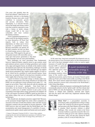 www.financialworld.co.uk February / March 2016 53
22m more jobs globally than the
fossil fuel industry.5
Both factors are
particularly relevant to developing
countries because more jobs would
contribute to economic growth
and poverty alleviation. More
importantly, it is relevant because
most of the health and climate control
costs that would be expected to come
with a failure to tackle climate
change would fall to the most
vulnerable and least resilient
developing countries.
From a geopolitical perspective, it
makes sense for developing countries
to wean themselves off fossil fuel
imports, both to reduce their
dependency on others and to lower
exposure to geopolitical tensions.
Because renewables can operate off
the grid, countries can also use them
to extend energy access to their most
remote areas. With regard to the grid, an
oft-quoted concern with renewables such as
solar and wind power generation is that their
supply fluctuates and can cause grid instability.
Such challenges are more procedural than fundamental,
however. Improved battery capacity, power to gas systems, smart
grid solutions and new sources of energy-generation, such as plant
roots, algae and magnetic fusion, are already on the market or under
development and could solve the intermittency challenges. It should
also be noted that although coal, nuclear and shale gas can support
steady power generation, they require regular supplies of water to
do so, which can be a problem in water-stressed regions. Some
areas may see greater benefit in having lower demands on their
water supply than in having a lower risk of power outages.
A quiet revolution in renewable energy is already under way.
But current commitments to the energy transition as set forth in the
INDCs are not sufficient to keep warming levels under 2°C – the
target set out in Paris. That is why there are calls for subsidies and
investments to be moved – gradually – from fossil fuels to
renewables; for tax breaks for the big polluters to be eliminated;
and for a carbon tax or another measure to put a price on the
externalities from high-carbon energy generation to be adopted.All
of this will require investment in R&D to speed up innovation in,
and further reduce the cost of, renewable and efficient energy
technologies.
Why should rich, developed economies support that? Because,
as the economist Joseph Stiglitz has noted, where companies are
assessed on the basis of both their balance sheet and their income
statement, countries only put together an income statement – GDP.
GDP, however, does not capture what the World Bank calls “the
accumulation and sound management of a portfolio of assets –
manufactured capital, natural capital and human and social capital”.
At the same time, long-term sustainable development rests on
the preservation of our ecosystem and so on the measurement of
how well it has been managed, which is why we need to apply
measures of wealth that go
beyond GDP, in particular
“natural capital valuation”.
This approach gives more
economic clout to the
developing countries where
many of the world’s most
important ecosystems, such as forests, are located. Natural capital
makes up 36 per cent of their total wealth, according to the World
Bank. How much natural capital developed countries have is a
trickier question to answer and is discussed in the World Bank’s
Little Green Data Book.
Although low-carbon development is technologically feasible and
economically attractive for the “global south”, the Paris climate deal
and its INDCs are only the beginning. All countries will need to
continue to sharpen their ambitions, intensify their targets
and raise the speed with which they implement solutions about
climate change.
Diana Kool is a post-graduate researcher in
environment,politicsandglobalisationatKing’sCollege
London. She worked for the director-general enterprise
andinnovationattheDutchMinistryofEconomicAffairs
to stimulate Dutch innovative solutions to global
challenges. More recently she worked at the Green
EconomyCoalitionasapart-timeresearcher.Sheisnow
involved in setting up an EU-wide conference featuring
innovations, which will take place during the Dutch
presidencyoftheEU inthefirsthalfofthis year
5. Hanna V, Mormann F, Reicher D (2015), ‘A tale of three markets:
comparing the solar and wind deployment experiences of California, Texas
and Germany’. Steyer-Taylor Center for Energy Policy and Finance, 17
November.
A quiet revolution in
renewable energy is
already under way
 