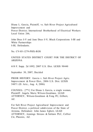 Diana L. Garcia, Plaintiff, vs. Salt River Project Agricultural
Improvement and
Power District; International Brotherhood of Electrical Workers
Local Union 266,
John Does I-V and Jane Does I-V; Black Corporations I-III and
White Partnerships
I-III, Defendants.
No. CV-05-1279-PHX-ROS
UNITED STATES DISTRICT COURT FOR THE DISTRICT OF
ARIZONA
618 F. Supp. 2d 1092; 2007 U.S. Dist. LEXIS 98440
September 30, 2007, Decided
PRIOR HISTORY: Garcia v. Salt River Project Agric.
Improvement & Power Dist., 2006 U.S. Dist. LEXIS
54871 (D. Ariz., Aug. 4, 2006)
COUNSEL: [**1] For Diana L Garcia, a single woman,
Plaintiff: Angela Marie Wilson-Goodman, LEAD
ATTORNEY, Wilson-Goodman & Fong PC, Gilbert,
AZ.
For Salt River Project Agricultural Improvement and
Power District, a political subdivision of the State of
Arizona, Defendant: John James Egbert, LEAD
ATTORNEY, Jennings Strouss & Salmon PLC, Collier
Ctr, Phoenix, AZ.
 