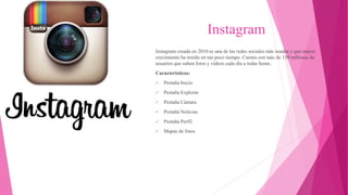 Instagram
Instagram creada en 2010 es una de las redes sociales más usadas y que mayor
crecimiento ha tenido en tan poco tiempo. Cuenta con más de 150 millones de
usuarios que suben fotos y vídeos cada día a todas horas.
Características:
 Pestaña Inicio
 Pestaña Explorar
 Pestaña Cámara
 Pestaña Noticias
 Pestaña Perfil
 Mapas de fotos
 