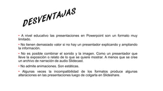 • A nivel educativo las presentaciones en Powerpoint son un formato muy
limitado.
• No tienen demasiado valor si no hay un presentador explicando y ampliando
la información.
• No es posible combinar el sonido y la imagen. Como un presentador que
lleve la exposición o relato de lo que se quiere mostrar. A menos que se cree
un archivo de narración de audio Slidecast.
• No admite animaciones. Son estáticas.
• Algunas veces la incompatibilidad de los formatos produce algunas
alteraciones en las presentaciones luego de colgarla en Slideshare.
 