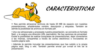 CARACTERISTICAS
• Nos permite almacenar archivos de hasta 20 MB de espacio con nuestras
presentaciones, añadiéndoles nombre, descripción y etiquetas. También se
admite la posibilidad de archivos en formato pdf.
• Una vez almacenada y procesada nuestra presentación, se convierte en formato
flash, y le asigna una dirección URL (permalink). No hay opciones de privacidad.
Existe la posibilidad de realizar búsquedas de presentaciones, dejar comentarios
a las mismas, compartirlas a través de correo electrónico o incrustarlas en
nuestra página web.
• Además te permite incrustar las presentaciones que has subido a tu propia
página web, blog o wiki. También permite enviar por e-mail el link de la
presentación.
 