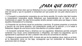 ¿PARA QUE SIRVE?
• Ahora que ya tienes claro qué es Slideshare te voy a contar cinco cosas para las que sirve
esta red social y que te ayudarán a comprobar por qué puede ser una gran alianza para tu
negocio.
• 1) Compartir tu presentación corporativa de una forma sencilla. Es mucho más fácil mostrar
tu presentación corporativa desde Slideshare que traslandándola de un lado a otro o
mostrándola en papel. De esta forma puedes tenerla siempre visible para que llegue a todos
aquellos interesados en tu empresa.
• 2) Presentar de una forma visual tus productos o servicios. Si quieres presentar un producto
o servicio de una forma atractiva, una presentación puede ser la solución y si la subes a
Slideshare, llegará de una forma mucho más efectiva a tu público objetivo.
• 3) Compartir contenido fresco y dinámico con tus seguidores. Slideshare permite compartir
contenido muy visual, como presentaciones o infografías, con todos tus seguidores, que te
agradecerán tu aportación de valor y estarán más cerca de convertirse en clientes.
• 4) Mejorar el posicionamiento SEO. A través del uso de las palabras clave, tanto en el título,
en la descripción como en los tags, conseguirás que tus contenidos en Slideshare se
posicionen bien en Google.
 