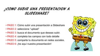 ¿COMO SUBIR UNA PRESENTACION A
SLIDESHARE?
• PASO 1: Cómo subir una presentación a Slideshare
• PASO 2: selecciona “upload”
• PASO 3: busca el documento que deseas subir.
• PASO 4: completa los campos con todo detalle
• PASO 5: comparte tu documento en redes sociales.
• PASO 6: ¡he aquí nuestra presentación!
 