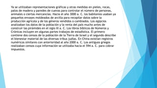 Ya se utilizaban representaciones gráficas y otras medidas en pieles, rocas,
palos de madera y paredes de cuevas para controlar el número de personas,
animales o ciertas mercancías. Hacia el año 3000 a. C. los babilonios usaban ya
pequeños envases moldeados de arcilla para recopilar datos sobre la
producción agrícola y de los géneros vendidos o cambiados. Los egipcios
analizaban los datos de la población y la renta del país mucho antes de
construir las pirámides en el siglo XI a. C. Los libros bíblicos de Números y
Crónicas incluyen en algunas partes trabajos de estadística. El primero
contiene dos censos de la población de la Tierra de Israel y el segundo describe
el bienestar material de las diversas tribus judías. En China existían registros
numéricos similares con anterioridad al año 2000 a. C. Los antiguos griegos
realizaban censos cuya información se utilizaba hacia el 594 a. C. para cobrar
impuestos.
 