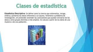 Estadística Descriptiva: Se define como la ciencia que sistematiza, recoge,
ordena y presenta los datos referentes a un asunto, fenómeno o problema de
investigación, sin pretender extender las conclusiones que puedan extraerse de los
datos a otros grupos distintos o más amplios. Se calcula a partir de los datos de una
muestra o de una población.
 