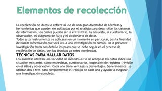 La recolección de datos se refiere al uso de una gran diversidad de técnicas y
herramientas que pueden ser utilizadas por el analista para desarrollar los sistemas
de información, los cuales pueden ser la entrevistas, la encuesta, el cuestionario, la
observación, el diagrama de flujo y el diccionario de datos.
Todos estos instrumentos se aplicarán en un momento en particular, con la finalidad
de buscar información que será útil a una investigación en común. En la presente
investigación trata con detalle los pasos que se debe seguir en el proceso de
recolección de datos, con las técnicas ya antes nombradas.
TÉCNICAS PARA HALLAR DATOS
Los analistas utilizan una variedad de métodos a fin de recopilar los datos sobre una
situación existente, como entrevistas, cuestionarios, inspección de registros (revisión
en el sitio) y observación. Cada uno tiene ventajas y desventajas. Generalmente, se
utilizan dos o tres para complementar el trabajo de cada una y ayudar a asegurar
una investigación completa.
 