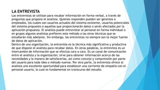LA ENTREVISTA
Las entrevistas se utilizan para recabar información en forma verbal, a través de
preguntas que propone el analista. Quienes responden pueden ser gerentes o
empleados, los cuales son usuarios actuales del sistema existente, usuarios potenciales
del sistema propuesto o aquellos que proporcionarán datos o serán afectados por la
aplicación propuesta. El analista puede entrevistar al personal en forma individual o
en grupos algunos analistas prefieren este método a las otras técnicas que se
estudiarán más adelante. Sin embargo, las entrevistas no siempre son la mejor fuente
de datos de aplicación.
Dentro de una organización, la entrevista es la técnica más significativa y productiva
de que dispone el analista para recabar datos. En otras palabras, la entrevista es un
intercambio de información que se efectúa cara a cara. Es un canal de comunicación
entre el analista y la organización; sirve para obtener información acerca de las
necesidades y la manera de satisfacerlas, así como concejo y comprensión por parte
del usuario para toda idea o método nuevos. Por otra parte, la entrevista ofrece al
analista una excelente oportunidad para establecer una corriente de simpatía con el
personal usuario, lo cual es fundamental en transcurso del estudio.
 