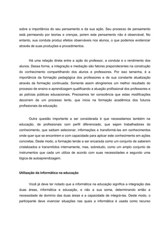 sobre a importância do seu pensamento e da sua ação. Seu processo de pensamento
está permeando por teorias e crenças, porem este pensamento não é observável. No
entanto, sua conduta produz efeitos observáveis nos alunos, o que podemos evidenciar
através de suas produções e procedimentos.



      Há uma relação direta entre a ação do professor, a conduta e o rendimento dos
alunos. Dessa forma, a integração e mediação são fatores preponderantes na construção
do conhecimento compartilhando dos alunos e professores. Por isso tamanha, é a
importância da formação pedagógica dos professores e de sua constante atualização
através da formação continuada. Somente assim atingiremos um melhor resultado do
processo de ensino e aprendizagem qualificando a atuação profissional dos professores e
as polícias públicas educacionais. Precisamos ter consciência que estas modificações
decorrem de um processo lento, que inicia na formação acadêmica dos futuros
profissionais da educação.


      Outra questão importante a ser considerada é que necessitamos também na
educação, de profissionais com perfil diferenciado, que sejam trabalhadores do
conhecimento, que saibam selecionar, informações e transformá-las em conhecimentos
onde quer que se encontrem e com capacidade para aplicar este conhecimento em ações
concretas. Deste modo, a formação tende a ser encarada como um conjunto de saberem
cristalizados e transmitidos internamente, mas, sobretudo, como um amplo conjunto de
instrumentos que cada um utiliza de acordo com suas necessidades e segundo uma
lógica de autoaprendizagem.



Utilização da informática na educação


      Você já deve ter notado que a informática na educação significa a integração das
duas áreas, informática e educação, e não a sua soma, determinando então a
necessidade de domínio das duas áreas e a capacidade de integrá-las. Deste modo, o
participante deve vivenciar situações nas quais a informática é usada como recurso
 