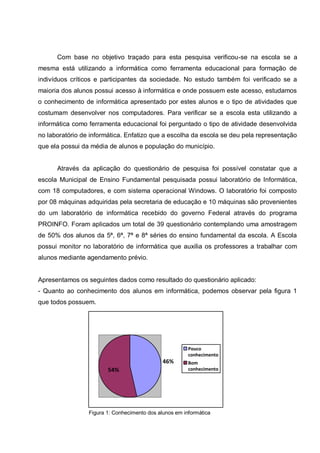 Com base no objetivo traçado para esta pesquisa verificou-se na escola se a
mesma está utilizando a informática como ferramenta educacional para formação de
indivíduos críticos e participantes da sociedade. No estudo também foi verificado se a
maioria dos alunos possui acesso à informática e onde possuem este acesso, estudamos
o conhecimento de informática apresentado por estes alunos e o tipo de atividades que
costumam desenvolver nos computadores. Para verificar se a escola esta utilizando a
informática como ferramenta educacional foi perguntado o tipo de atividade desenvolvida
no laboratório de informática. Enfatizo que a escolha da escola se deu pela representação
que ela possui da média de alunos e população do município.


      Através da aplicação do questionário de pesquisa foi possível constatar que a
escola Municipal de Ensino Fundamental pesquisada possui laboratório de Informática,
com 18 computadores, e com sistema operacional Windows. O laboratório foi composto
por 08 máquinas adquiridas pela secretaria de educação e 10 máquinas são provenientes
do um laboratório de informática recebido do governo Federal através do programa
PROINFO. Foram aplicados um total de 39 questionário contemplando uma amostragem
de 50% dos alunos da 5ª, 6ª, 7ª e 8ª séries do ensino fundamental da escola. A Escola
possui monitor no laboratório de informática que auxilia os professores a trabalhar com
alunos mediante agendamento prévio.


Apresentamos os seguintes dados como resultado do questionário aplicado:
- Quanto ao conhecimento dos alunos em informática, podemos observar pela figura 1
que todos possuem.




                                                        Pouco
                                                        conhecimento
                                              46%       Bom
                        54%                             conhecimento




                 Figura 1: Conhecimento dos alunos em informática
 