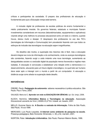 críticos e participantes da sociedade. O preparo dos profissionais de educação é
fundamental para que a Educação rompa está barreira.


      A inclusão digital de professores de escolas públicas de ensino fundamental e
médio praticamente inexiste. Os governos federais, estaduais e municipais fizeram
investimentos consideráveis em recursos (laboratórios/salas, equipamentos e aplicativos)
visando atingir uma melhora no processo educacional como um todo e o retorno, quando
houve, deixou muito a desejar. O despreparo dos professores no uso das TIC’s
(tecnologias da Informação e Comunicação) tem prevalecido fazendo com que todos os
esforços de inclusão das tecnologias na educação sejam insignificantes.


      Os desafios são muitos, a superação dos mesmos não é fácil, mas a educação
deverá integrar-se à era da informação e do conhecimento, onde os avanços tecnológicos
são constantes, fazendo surgir a cada instante uma nova tecnologia, aumentando as
desigualdades sociais e a exclusão digital da população menos favorecida e regiões mais
isoladas. A educação é convocada a estabelecer uma relação entre a democracia e o
desenvolvimento, educando para um futuro digital e tecnológico, no qual todo ser humano
deve estar apto a interagir com o mundo a partir de um computador. A educação a
distância surge como aliada na superação deste desafio.



REFERÊNCIAS


FREIRE, Paulo. Pedagogia da autonomia: saberes necessários á prática educativa. São
Paulo: Paz e Terra, 2000.

GALIAZZI, Maria do C. Aprender em rede na EDUCAÇÂO EM CIÊNCIAS. Ijuí: Ed. Unijuí, 2008.

KLOCH, Hermínio. Informática Básica e Tecnologias na educação. Associação
Educacional Leonardo da Vinci ( ASSELVI).2ª Ed. Indaial: ed. Asselvi, 2007.

MELLO, Guiomar Namo de. A Escola e a estrada da Informação. Folha de São Paulo,
São Paulo, 16 out.1998.

MERCADO, Luís Paulo Leopoldo. A Internet como ambiente de pesquisa na escola.
Presença pedagógica. Belo Horizonte: Dimensão, n. 38, p 52, mar/abri, 2001.

NORTON, Peter. Introdução à Informática. São Paulo: Pearson Makron Books, 1996.
 