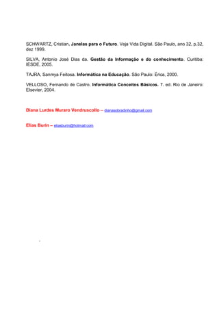SCHWARTZ, Cristian. Janelas para o Futuro. Veja Vida Digital. São Paulo, ano 32, p.32,
dez 1999.

SILVA, Antonio José Dias da. Gestão da Informação e do conhecimento. Curitiba:
IESDE, 2005.

TAJRA, Sanmya Feitosa. Informática na Educação. São Paulo: Érica, 2000.

VELLOSO, Fernando de Castro. Informática Conceitos Básicos. 7. ed. Rio de Janeiro:
Elsevier, 2004.



Diana Lurdes Muraro Vendruscollo – dianasobradinho@gmail.com


Elias Burin – eliasburin@hotmail.com




      .
 