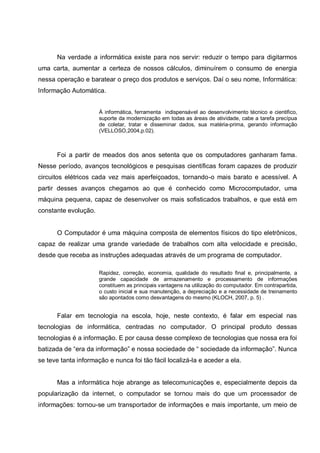 Na verdade a informática existe para nos servir: reduzir o tempo para digitarmos
uma carta, aumentar a certeza de nossos cálculos, diminuírem o consumo de energia
nessa operação e baratear o preço dos produtos e serviços. Daí o seu nome, Informática:
Informação Automática.


                      À informática, ferramenta indispensável ao desenvolvimento técnico e cientifico,
                      suporte da modernização em todas as áreas de atividade, cabe a tarefa precípua
                      de coletar, tratar e disseminar dados, sua matéria-prima, gerando informação
                      (VELLOSO,2004,p.02).



      Foi a partir de meados dos anos setenta que os computadores ganharam fama.
Nesse período, avanços tecnológicos e pesquisas científicas foram capazes de produzir
circuitos elétricos cada vez mais aperfeiçoados, tornando-o mais barato e acessível. A
partir desses avanços chegamos ao que é conhecido como Microcomputador, uma
máquina pequena, capaz de desenvolver os mais sofisticados trabalhos, e que está em
constante evolução.


      O Computador é uma máquina composta de elementos físicos do tipo eletrônicos,
capaz de realizar uma grande variedade de trabalhos com alta velocidade e precisão,
desde que receba as instruções adequadas através de um programa de computador.

                      Rapidez, correção, economia, qualidade do resultado final e, principalmente, a
                      grande capacidade de armazenamento e processamento de informações
                      constituem as principais vantagens na utilização do computador. Em contrapartida,
                      o custo inicial e sua manutenção, a depreciação e a necessidade de treinamento
                      são apontados como desvantagens do mesmo (KLOCH, 2007, p. 5) .


      Falar em tecnologia na escola, hoje, neste contexto, é falar em especial nas
tecnologias de informática, centradas no computador. O principal produto dessas
tecnologias é a informação. E por causa desse complexo de tecnologias que nossa era foi
batizada de “era da informação” e nossa sociedade de “ sociedade da informação”. Nunca
se teve tanta informação e nunca foi tão fácil localizá-la e aceder a ela.


      Mas a informática hoje abrange as telecomunicações e, especialmente depois da
popularização da internet, o computador se tornou mais do que um processador de
informações: tornou-se um transportador de informações e mais importante, um meio de
 