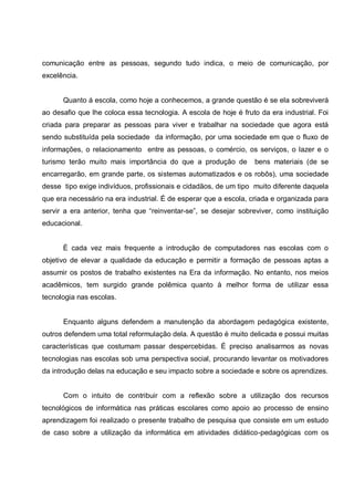 comunicação entre as pessoas, segundo tudo indica, o meio de comunicação, por
excelência.


      Quanto á escola, como hoje a conhecemos, a grande questão é se ela sobreviverá
ao desafio que lhe coloca essa tecnologia. A escola de hoje é fruto da era industrial. Foi
criada para preparar as pessoas para viver e trabalhar na sociedade que agora está
sendo substituída pela sociedade da informação, por uma sociedade em que o fluxo de
informações, o relacionamento entre as pessoas, o comércio, os serviços, o lazer e o
turismo terão muito mais importância do que a produção de         bens materiais (de se
encarregarão, em grande parte, os sistemas automatizados e os robôs), uma sociedade
desse tipo exige indivíduos, profissionais e cidadãos, de um tipo muito diferente daquela
que era necessário na era industrial. É de esperar que a escola, criada e organizada para
servir a era anterior, tenha que “reinventar-se”, se desejar sobreviver, como instituição
educacional.


      È cada vez mais frequente a introdução de computadores nas escolas com o
objetivo de elevar a qualidade da educação e permitir a formação de pessoas aptas a
assumir os postos de trabalho existentes na Era da informação. No entanto, nos meios
acadêmicos, tem surgido grande polêmica quanto à melhor forma de utilizar essa
tecnologia nas escolas.


      Enquanto alguns defendem a manutenção da abordagem pedagógica existente,
outros defendem uma total reformulação dela. A questão é muito delicada e possui muitas
características que costumam passar despercebidas. É preciso analisarmos as novas
tecnologias nas escolas sob uma perspectiva social, procurando levantar os motivadores
da introdução delas na educação e seu impacto sobre a sociedade e sobre os aprendizes.


      Com o intuito de contribuir com a reflexão sobre a utilização dos recursos
tecnológicos de informática nas práticas escolares como apoio ao processo de ensino
aprendizagem foi realizado o presente trabalho de pesquisa que consiste em um estudo
de caso sobre a utilização da informática em atividades didático-pedagógicas com os
 