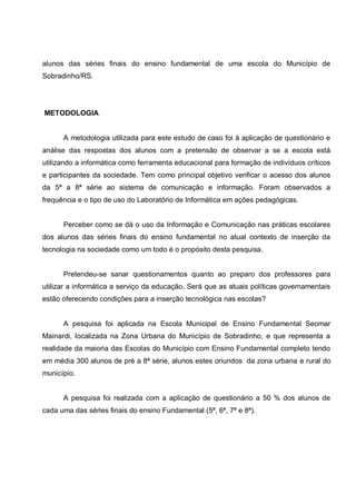 alunos das séries finais do ensino fundamental de uma escola do Município de
Sobradinho/RS.




METODOLOGIA


      A metodologia utilizada para este estudo de caso foi à aplicação de questionário e
análise das respostas dos alunos com a pretensão de observar a se a escola está
utilizando a informática como ferramenta educacional para formação de indivíduos críticos
e participantes da sociedade. Tem como principal objetivo verificar o acesso dos alunos
da 5ª a 8ª série ao sistema de comunicação e informação. Foram observados a
frequência e o tipo de uso do Laboratório de Informática em ações pedagógicas.


      Perceber como se dá o uso da Informação e Comunicação nas práticas escolares
dos alunos das séries finais do ensino fundamental no atual contexto de inserção da
tecnologia na sociedade como um todo é o propósito desta pesquisa.


      Pretendeu-se sanar questionamentos quanto ao preparo dos professores para
utilizar a informática a serviço da educação. Será que as atuais políticas governamentais
estão oferecendo condições para a inserção tecnológica nas escolas?


      A pesquisa foi aplicada na Escola Municipal de Ensino Fundamental Seomar
Mainardi, localizada na Zona Urbana do Município de Sobradinho, e que representa a
realidade da maioria das Escolas do Município com Ensino Fundamental completo tendo
em média 300 alunos de pré a 8ª série, alunos estes oriundos da zona urbana e rural do
município.


      A pesquisa foi realizada com a aplicação de questionário a 50 % dos alunos de
cada uma das séries finais do ensino Fundamental (5ª, 6ª, 7ª e 8ª).
 