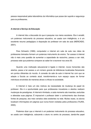 pessoa responsável pelos laboratórios de informática que possa dar suporte e segurança
para os professores.




A internet a Serviço da Educação


         A internet trás a discussão do que é pesquisa nos meios escolares. Ela é versátil,
um poderoso instrumento do processo educativo, se usada com inteligência, e é um
excelente recurso pedagógico à disposição do professor em sala de aula (MERCADO,
2001).


         Para Schwartz (1999), computador e internet em sala de aula nas mãos de
professores treinados formam um poderoso instrumento de ensino. Ter acesso à internet
não é mais uma questão de aumentar a capacidade de raciocínio, passou a ser vital,
processo este que podemos comparar ao saber ler e escrever nos anos 50.


         Quando uma instituição educacional é ligada à internet, novos horizontes são
abertos, passa a ter acesso a um número grande de bibliotecas localizadas fisicamente
em pontos diferentes do mundo. A conexão da sala de aula à internet faz com que se
adapte a Escola ao contexto atual, transformando-a num espaço capaz de formar
indivíduos envolvidos de maneiras ativas e criticas na sociedade.


         A Internet é mais um dos motivos da necessidade de mudança do papel do
professor. Ela é a oportunidade para que professores inovadores e abertos realizem
mudanças de paradigmas. A Internet é ilimitada, a cada momento são inseridas, excluídas
e alteradas suas páginas. È impossível o professor deter o conhecimento das diversas
fontes de pesquisa, dos mais variados sites existentes na rede. Muitas vezes, os alunos
localizam informações em páginas que nunca foram visitadas pelos professores (TAJRA,
2000).


         Podemos dizer que a internet é um poderoso instrumento do processo educativo,
se usada com inteligência, colocando o aluno no centro do processo, dando-lhe papel
 