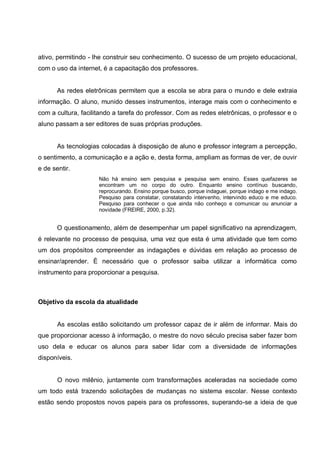 ativo, permitindo - lhe construir seu conhecimento. O sucesso de um projeto educacional,
com o uso da internet, é a capacitação dos professores.


       As redes eletrônicas permitem que a escola se abra para o mundo e dele extraia
informação. O aluno, munido desses instrumentos, interage mais com o conhecimento e
com a cultura, facilitando a tarefa do professor. Com as redes eletrônicas, o professor e o
aluno passam a ser editores de suas próprias produções.


       As tecnologias colocadas à disposição de aluno e professor integram a percepção,
o sentimento, a comunicação e a ação e, desta forma, ampliam as formas de ver, de ouvir
e de sentir.
                     Não há ensino sem pesquisa e pesquisa sem ensino. Esses quefazeres se
                     encontram um no corpo do outro. Enquanto ensino contínuo buscando,
                     reprocurando. Ensino porque busco, porque indaguei, porque indago e me indago.
                     Pesquiso para constatar, constatando intervenho, intervindo educo e me educo.
                     Pesquiso para conhecer o que ainda não conheço e comunicar ou anunciar a
                     novidade (FREIRE, 2000, p.32).


       O questionamento, além de desempenhar um papel significativo na aprendizagem,
é relevante no processo de pesquisa, uma vez que esta é uma atividade que tem como
um dos propósitos compreender as indagações e dúvidas em relação ao processo de
ensinar/aprender. È necessário que o professor saiba utilizar a informática como
instrumento para proporcionar a pesquisa.



Objetivo da escola da atualidade


       As escolas estão solicitando um professor capaz de ir além de informar. Mais do
que proporcionar acesso à informação, o mestre do novo século precisa saber fazer bom
uso dela e educar os alunos para saber lidar com a diversidade de informações
disponíveis.


       O novo milênio, juntamente com transformações aceleradas na sociedade como
um todo está trazendo solicitações de mudanças no sistema escolar. Nesse contexto
estão sendo propostos novos papeis para os professores, superando-se a ideia de que
 