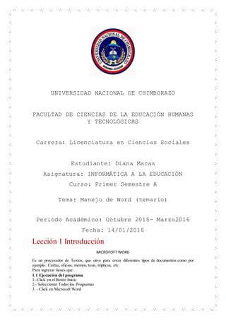 UNIVERSIDAD NACIONAL DE CHIMBORAZO
FACULTAD DE CIENCIAS DE LA EDUCACIÓN HUMANAS
Y TECNOLÓGICAS
Carrera: Licenciatura en Ciencias Sociales
Estudiante: Diana Macas
Asignatura: INFORMÁTICA A LA EDUCACIÓN
Curso: Primer Semestre A
Tema: Manejo de Word (temario)
Periodo Académico: Octubre 2015- Marzo2016
Fecha: 14/01/2016
Lección 1 Introducción
MICROFOFT WORD
Es un procesador de Textos, que sirve para crear diferentes tipos de documentos como por
ejemplo. Cartas, oficios, memos, tesis, trípticos, etc.
Para ingresar tienes que:
1.1 Ejecución del programa
1.-Click en el Botón Inicio
2.- Seleccionar Todos los Programas
3. - Click en Microsoft Word
 
