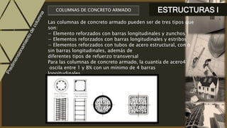 ESTRUCTURAS ICOLUMNAS DE CONCRETO ARMADO
Las columnas de concreto armado pueden ser de tres tipos que
son:
− Elemento reforzados con barras longitudinales y zunchos
− Elementos reforzados con barras longitudinales y estribos
− Elementos reforzados con tubos de acero estructural, con o
sin barras longitudinales, además de
diferentes tipos de refuerzo transversal
Para las columnas de concreto armado, la cuantía de acero4
oscila entre 1 y 8% con un mínimo de 4 barras
longitudinales
 