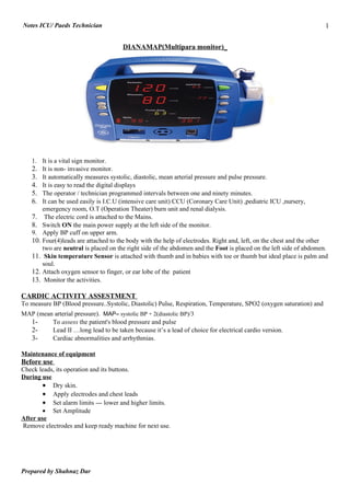 Notes ICU/ Paeds Technician                                                                                          1

                                       DIANAMAP(Multipara monitor)_




    1. It is a vital sign monitor.
    2. It is non- invasive monitor.
    3. It automatically measures systolic, diastolic, mean arterial pressure and pulse pressure.
    4. It is easy to read the digital displays
    5. The operator / technician programmed intervals between one and ninety minutes.
    6. It can be used easily is I.C.U (intensive care unit) CCU (Coronary Care Unit) ,pediatric ICU ,nursery,
        emergency room, O.T (Operation Theater) burn unit and renal dialysis.
    7. The electric cord is attached to the Mains.
    8. Switch ON the main power supply at the left side of the monitor.
    9. Apply BP cuff on upper arm.
    10. Four(4)leads are attached to the body with the help of electrodes. Right and, left, on the chest and the other
        two are neutral is placed on the right side of the abdomen and the Foot is placed on the left side of abdomen.
    11. Skin temperature Sensor is attached with thumb and in babies with toe or thumb but ideal place is palm and
        soul.
    12. Attach oxygen sensor to finger, or ear lobe of the patient
    13. Monitor the activities.

CARDIC ACTIVITY ASSESTMENT
To measure BP (Blood pressure..Systolic, Diastolic) Pulse, Respiration, Temperature, SPO2 (oxygen saturation) and
MAP (mean arterial pressure). MAP= systolic BP + 2(diastolic BP)/3
  1-     To assess the patient's blood pressure and pulse
  2-     Lead II …long lead to be taken because it’s a lead of choice for electrical cardio version.
  3-     Cardiac abnormalities and arrhythmias.

Maintenance of equipment
Before use
Check leads, its operation and its buttons.
During use
       • Dry skin.
       • Apply electrodes and chest leads
       • Set alarm limits --- lower and higher limits.
       • Set Amplitude
After use
Remove electrodes and keep ready machine for next use.




Prepared by Shahnaz Dar
 