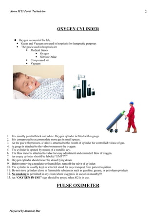 Notes ICU/ Paeds Technician                                                                              2




                                          OXYGEN CYLINDER

       Oxygen is essential for life.
        Gases and Vacuum are used in hospitals for therapeutic purposes
        The gases used in hospitals are
              Medical Gases
                      Oxygen
                      Nitrous Oxide
              Compressed air
              Vacuum




1. It is usually painted black and white. Oxygen cylinder is fitted with a gauge.
2. It is compressed to accommodate more gas in small spaces.
3. As the gas with pressure, a valve is attached to the mouth of cylinder for controlled release of gas.
4. A gauge is attached to the valve to measure the oxygen.
5. The cylinder is opened by means of a metallic key.
6. The flow meter is attached to valve for easy adjustment and controlled flow of oxygen.
7. An empty cylinder should be labeled “EMPTY”
8. Oxygen cylinder should never be stored lying down.
9. Before removing a regulator or humidifier, turn off the valve of cylinder.
10. The cylinder is usually kept in wheeled stand for easy transport from patient to patient.
11. Do not store cylinders close to flammable substances such as gasoline, grease, or petroleum products
12. No smoking is permitted in any room where oxygen is in use or on standby!!!
13. An “OXYGEN IN USE” sign should be posted when O2 is in use.

                                          PULSE OXIMETER




  Prepared by Shahnaz Dar
 