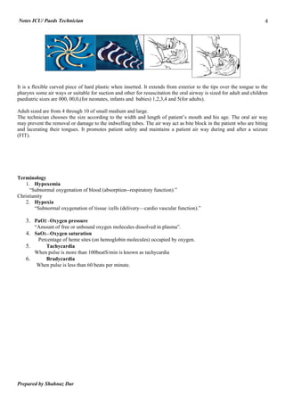Notes ICU/ Paeds Technician                                                                                            4




It is a flexible curved piece of hard plastic when inserted. It extends from exterior to the tips over the tongue to the
pharynx some air ways or suitable for suction and other for resuscitation the oral airway is sized for adult and children
paediatric sizes are 000, 00,0,(for neonates, infants and babies) 1,2,3,4 and 5(for adults).

Adult sized are from 4 through 10 of small medium and large.
The technician chooses the size according to the width and length of patient’s mouth and his age. The oral air way
may prevent the removal or damage to the indwelling tubes. The air way act as bite block in the patient who are biting
and lacerating their tongues. It promotes patient safety and maintains a patient air way during and after a seizure
(FIT).




Terminology
   1. Hypoxemia
     “Subnormal oxygenation of blood (absorption--respiratory function).”
Christianity
   2. Hypoxia
        “Subnormal oxygenation of tissue /cells (delivery—cardio vascular function).”

    3. PaO2 –Oxygen pressure
        “Amount of free or unbound oxygen molecules dissolved in plasma”.
    4. SaO2—Oxygen saturation
        Percentage of heme sites (on hemoglobin molecules) occupied by oxygen.
    5.     Tachycardia
       When pulse is more than 100beatS/min is known as tachycardia
    6.     Bradycardia
       When pulse is less than 60 beats per minute.




Prepared by Shahnaz Dar
 