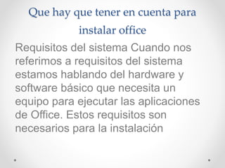 Que hay que tener en cuenta para
instalar office
Requisitos del sistema Cuando nos
referimos a requisitos del sistema
estamos hablando del hardware y
software básico que necesita un
equipo para ejecutar las aplicaciones
de Office. Estos requisitos son
necesarios para la instalación
 