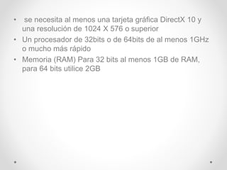 • se necesita al menos una tarjeta gráfica DirectX 10 y
una resolución de 1024 X 576 o superior
• Un procesador de 32bits o de 64bits de al menos 1GHz
o mucho más rápido
• Memoria (RAM) Para 32 bits al menos 1GB de RAM,
para 64 bits utilice 2GB
 