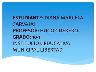 ESTUDIANTE: DIANA MARCELA
CARVAJAL
PROFESOR: HUGO GUERERO
GRADO: 10-1
INSTITUCION EDUCATIVA
MUNICIPAL LIBERTAD
 