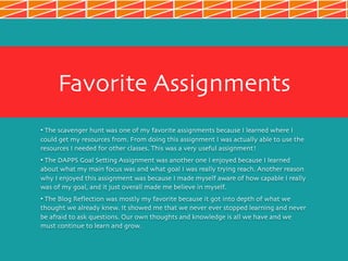 Favorite Assignments
• The scavenger hunt was one of my favorite assignments because I learned where I
could get my resources from. From doing this assignment I was actually able to use the
resources I needed for other classes. This was a very useful assignment!
• The DAPPS Goal Setting Assignment was another one I enjoyed because I learned
about what my main focus was and what goal I was really trying reach. Another reason
why I enjoyed this assignment was because I made myself aware of how capable I really
was of my goal, and it just overall made me believe in myself.
• The Blog Reflection was mostly my favorite because it got into depth of what we
thought we already knew. It showed me that we never ever stopped learning and never
be afraid to ask questions. Our own thoughts and knowledge is all we have and we
must continue to learn and grow.
 
