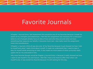 Favorite Journals
•Chapter 1 Journal Entry: Self Assessment this would be one of my favorites because it made me
aware of my strengths and weaknesses. I feel like this assignment was necessary for us because I
believe a lot of people already have an idea of how and who they are and when we have
something that reassures our beliefs, it becomes more real. I also really took this assignment
more into consideration.
•Chapter 2: Journal 2 Entry 8 was also one of my favorites because it just showed me how I talk
to myself and what I really think about myself. It made me understand that I need to take it
easy on myself while remaining on task. It also made me more aware of what surrounds really
upsets me so I try and avoid it now.
•My most favorite though would be Chapter 3 Journal Entry 11 because it really showed me how
I want to see myself in my own future. I feel like I have a lot more to offer than what I set
myself to do. It was overall my favorite because I’m still waiting for this day.
 