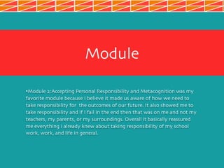 Module
•Module 2:Accepting Personal Responsibility and Metacognition was my
favorite module because I believe it made us aware of how we need to
take responsibility for the outcomes of our future. It also showed me to
take responsibility and if I fail in the end then that was on me and not my
teachers, my parents, or my surroundings. Overall it basically reassured
me everything i already knew about taking responsibility of my school
work, work, and life in general.
 