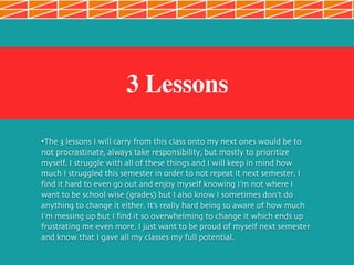3 Lessons
•The 3 lessons I will carry from this class onto my next ones would be to
not procrastinate, always take responsibility, but mostly to prioritize
myself. I struggle with all of these things and I will keep in mind how
much I struggled this semester in order to not repeat it next semester. I
find it hard to even go out and enjoy myself knowing I’m not where I
want to be school wise (grades) but I also know I sometimes don’t do
anything to change it either. It’s really hard being so aware of how much
I’m messing up but I find it so overwhelming to change it which ends up
frustrating me even more. I just want to be proud of myself next semester
and know that I gave all my classes my full potential.
 