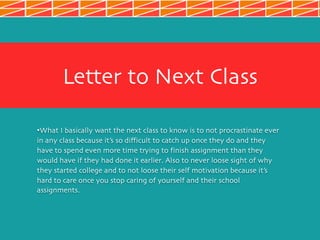 Letter to Next Class
•What I basically want the next class to know is to not procrastinate ever
in any class because it’s so difficult to catch up once they do and they
have to spend even more time trying to finish assignment than they
would have if they had done it earlier. Also to never loose sight of why
they started college and to not loose their self motivation because it’s
hard to care once you stop caring of yourself and their school
assignments.
 