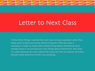 Letter to Next Class
•A few other things I wanted the next class to know was learn what they
really want to learn and never afraid of growth. That this class is
necessary in order to make them realize things about themselves they
already knew or to just discover new things about themselves. Also that
it’s useful because you learn about the resources here at Grayson and they
become more attentive of their surroundings.
 