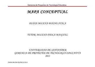 Gerencia de Proyectos de Tecnología Educativa

MAPA CONCEPTUAL
DIANA MILENA BUENO AYALA

TUTOR: MILENA PAOLA MAIGUEL

UNIVERSIDAD DE SANTANDER
GERENCIA DE PROYECTOS DE TECNOLOGIA EDUCATIVA
2013
DIANA MILENA BUENO AYALA

 