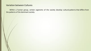 Variation between Cultures
Within a human group, certain segments of the society develop cultural patterns that differs from
the patterns of the dominant society.
 