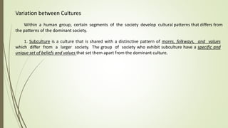 Variation between Cultures
Within a human group, certain segments of the society develop cultural patterns that differs from
the patterns of the dominant society.
1. Subculture is a culture that is shared with a distinctive pattern of mores, folkways, and values
which differ from a larger society. The group of society who exhibit subculture have a specific and
unique set of beliefs and values that set them apart from the dominant culture.
 