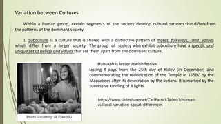 Variation between Cultures
Within a human group, certain segments of the society develop cultural patterns that differs from
the patterns of the dominant society.
1. Subculture is a culture that is shared with a distinctive pattern of mores, folkways, and values
which differ from a larger society. The group of society who exhibit subculture have a specific and
unique set of beliefs and values that set them apart from the dominant culture.
Hanukah is lesser Jewish festival
lasting 8 days from the 25th day of Kislev (in December) and
commemorating the rededication of the Temple in 165BC by the
Maccabees after its desecration by the Syrians. It is marked by the
successive kindling of 8 lights.
https://www.slideshare.net/CarlPatrickTadeo1/human-
cultural-variation-social-differences
 