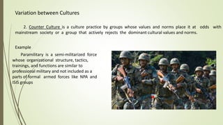 Variation between Cultures
2. Counter Culture is a culture practice by groups whose values and norms place it at odds with
mainstream society or a group that actively rejects the dominant cultural values and norms.
Paramilitary is a semi-militarized force
whose organizational structure, tactics,
trainings, and functions are similar to
professional military and not included as a
parts of formal armed forces like NPA and
ISIS groups
Example
 