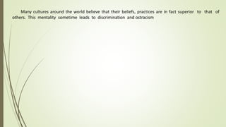Many cultures around the world believe that their beliefs, practices are in fact superior to that of
others. This mentality sometime leads to discrimination and ostracism
 